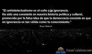 El antiintelectualismo es el culto a la ignorancia. Ha sido una constante en nuestra historia política y cultural, promovida por la falsa idea de que la democracia consiste en que mi ignorancia es tan válida como tu conocimiento. Isaac Asimov