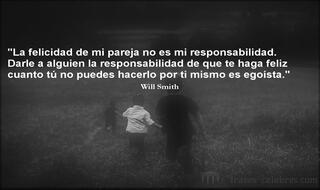 La felicidad de mi pareja no es mi responsabilidad. Darle a alguien la responsabilidad de que te haga feliz cuanto tú no puedes hacerlo por ti mismo es egoísta. Will Smith