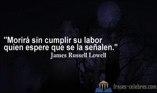 Morirá sin cumplir su labor quien espere que se la señalen. James Russell Lowell