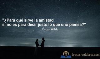 ¿Para qué sirve la amistad si no es para decir justo lo que uno piensa? Óscar Wilde
